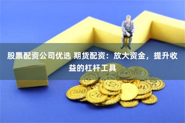 股票配资公司优选 期货配资：放大资金，提升收益的杠杆工具