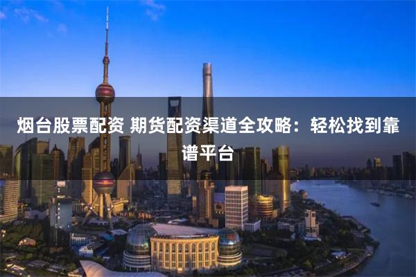 烟台股票配资 期货配资渠道全攻略：轻松找到靠谱平台