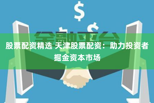 股票配资精选 天津股票配资：助力投资者掘金资本市场