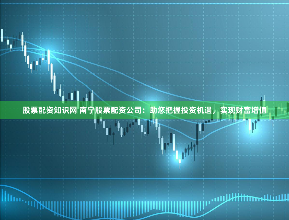 股票配资知识网 南宁股票配资公司：助您把握投资机遇，实现财富增值