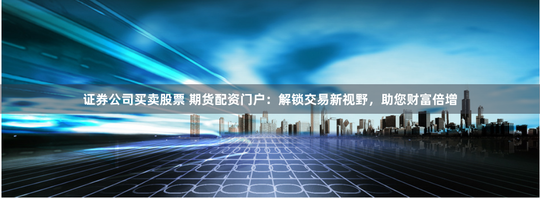 证券公司买卖股票 期货配资门户：解锁交易新视野，助您财富倍增