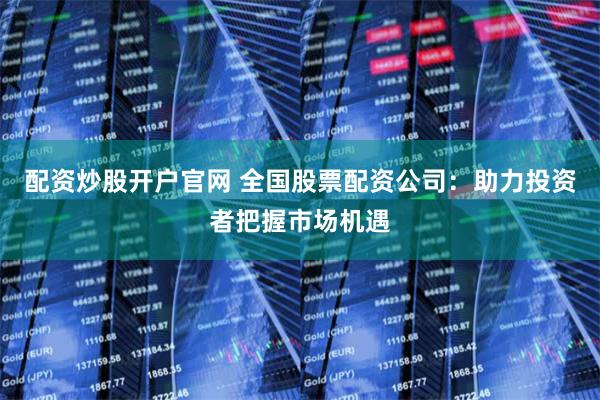 配资炒股开户官网 全国股票配资公司：助力投资者把握市场机遇
