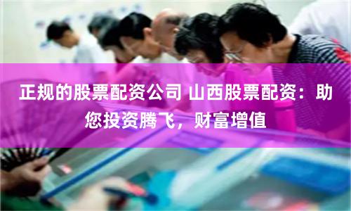 正规的股票配资公司 山西股票配资：助您投资腾飞，财富增值