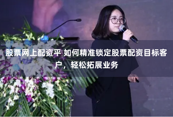 股票网上配资平 如何精准锁定股票配资目标客户，轻松拓展业务