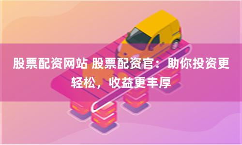 股票配资网站 股票配资官：助你投资更轻松，收益更丰厚