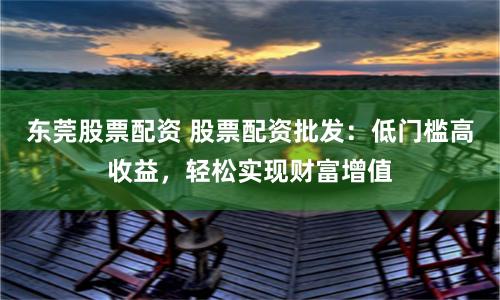 东莞股票配资 股票配资批发：低门槛高收益，轻松实现财富增值