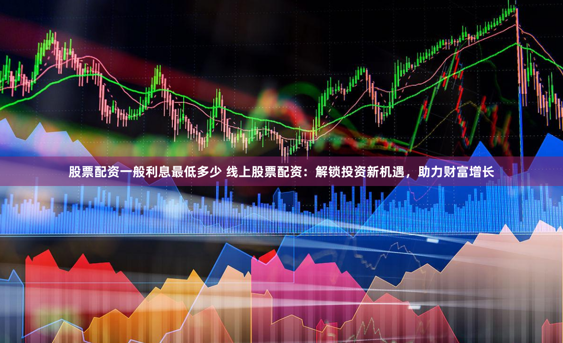 股票配资一般利息最低多少 线上股票配资：解锁投资新机遇，助力财富增长