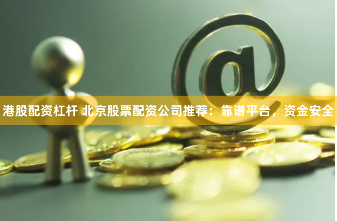 港股配资杠杆 北京股票配资公司推荐：靠谱平台，资金安全