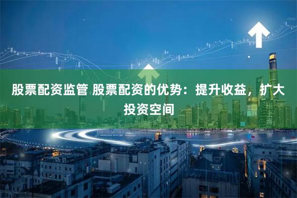股票配资监管 股票配资的优势：提升收益，扩大投资空间