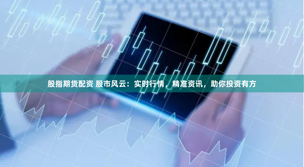 股指期货配资 股市风云：实时行情，精准资讯，助你投资有方