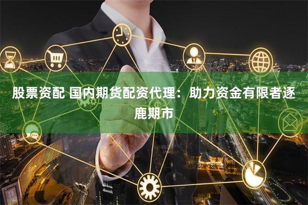 股票资配 国内期货配资代理：助力资金有限者逐鹿期市